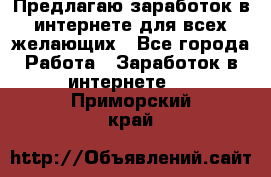 Предлагаю,заработок в интернете для всех желающих - Все города Работа » Заработок в интернете   . Приморский край